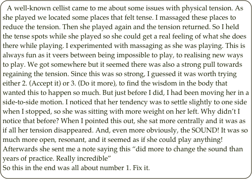 A well-known cellist came to me about some issues with physical tension. As she played we located some places that felt tense. I massaged these places to reduce the tension. Then she played again and the tension returned. So I held the tense spots while she played so she could get a real feeling of what she does there while playing. I experimented with massaging as she was playing. This is always fun as it veers between being impossible to play, to realising new ways to play. We got somewhere but it seemed there was also a strong pull towards regaining the tension. Since this was so strong, I guessed it was worth trying either 2. (Accept it) or 3. (Do it more), to find the wisdom in the body that wanted this to happen so much. But just before I did, I had been moving her in a side-to-side motion. I noticed that her tendency was to settle slightly to one side when I stopped, so she was sitting with more weight on her left. Why didn’t I notice that before? When I pointed this out, she sat more centrally and it was as if all her tension disappeared. And, even more obviously, the SOUND! It was so much more open, resonant, and it seemed as if she could play anything! 
Afterwards she sent me a note saying this “did more to change the sound than years of practice. Really incredible”
So this in the end was all about number 1. Fix it.
