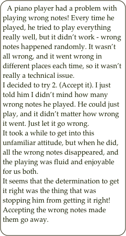 A piano player had a problem with playing wrong notes! Every time he played, he tried to play everything really well, but it didn’t work - wrong notes happened randomly. It wasn’t all wrong, and it went wrong in different places each time, so it wasn’t really a technical issue. 
I decided to try 2. (Accept it). I just told him I didn’t mind how many wrong notes he played. He could just play, and it didn’t matter how wrong it went. Just let it go wrong.
It took a while to get into this unfamiliar attitude, but when he did, all the wrong notes disappeared, and the playing was fluid and enjoyable for us both. 
It seems that the determination to get it right was the thing that was stopping him from getting it right! Accepting the wrong notes made them go away.










