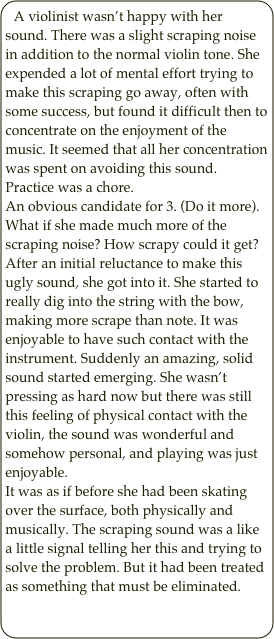 A violinist wasn’t happy with her sound. There was a slight scraping noise in addition to the normal violin tone. She expended a lot of mental effort trying to make this scraping go away, often with some success, but found it difficult then to concentrate on the enjoyment of the music. It seemed that all her concentration was spent on avoiding this sound. Practice was a chore.
An obvious candidate for 3. (Do it more). What if she made much more of the scraping noise? How scrapy could it get? After an initial reluctance to make this ugly sound, she got into it. She started to really dig into the string with the bow, making more scrape than note. It was enjoyable to have such contact with the instrument. Suddenly an amazing, solid sound started emerging. She wasn’t pressing as hard now but there was still this feeling of physical contact with the violin, the sound was wonderful and somehow personal, and playing was just enjoyable. 
It was as if before she had been skating over the surface, both physically and musically. The scraping sound was a like a little signal telling her this and trying to solve the problem. But it had been treated as something that must be eliminated.