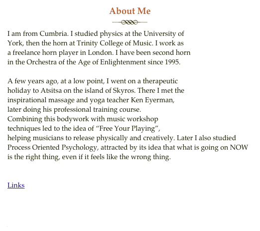 About Me
￼
I am from Cumbria. I studied physics at the University of
York, then the horn at Trinity College of Music. I work as
a freelance horn player in London. I have been second horn
in the Orchestra of the Age of Enlightenment since 1995.

A few years ago, at a low point, I went on a therapeutic 
holiday to Atsitsa on the island of Skyros. There I met the
inspirational massage and yoga teacher Ken Eyerman, 
later doing his professional training course.
Combining this bodywork with music workshop 
techniques led to the idea of “Free Your Playing”,
helping musicians to release physically and creatively. Later I also studied 
Process Oriented Psychology, attracted by its idea that what is going on NOW is the right thing, even if it feels like the wrong thing. 


Links
Ken Eyerman
Process Oriented Psychology 
Orchestra of the Age of Enlightenment  
James Bradford, amazing yoga teacher 