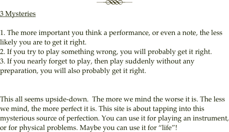 
￼3 Mysteries

1. The more important you think a performance, or even a note, the less likely you are to get it right.
2. If you try to play something wrong, you will probably get it right.
3. If you nearly forget to play, then play suddenly without any preparation, you will also probably get it right.


This all seems upside-down.  The more we mind the worse it is. The less we mind, the more perfect it is. This site is about tapping into this mysterious source of perfection. You can use it for playing an instrument, or for physical problems. Maybe you can use it for “life”!


